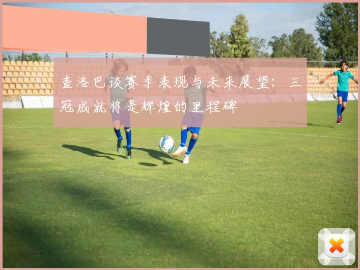 查洛巴谈赛季表现与未来展望：三冠成就将是辉煌的里程碑