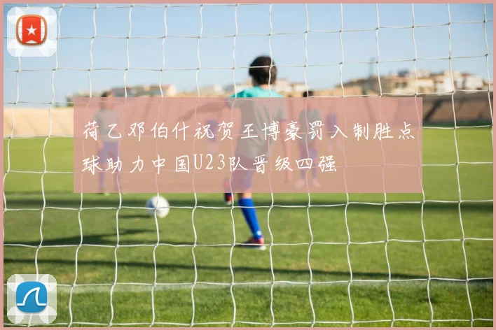 荷乙邓伯什祝贺王博豪罚入制胜点球助力中国U23队晋级四强