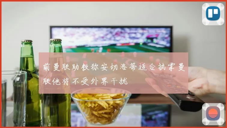 前曼联助教称安切洛蒂适合执掌曼联他将不受外界干扰