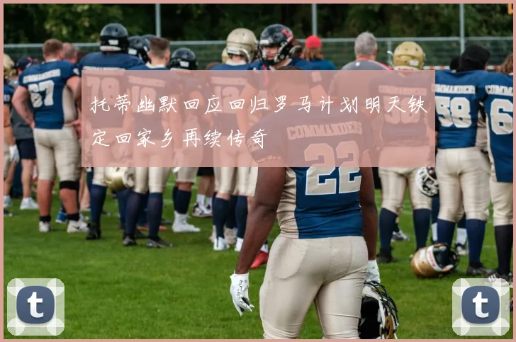 托蒂幽默回应回归罗马计划明天铁定回家乡再续传奇