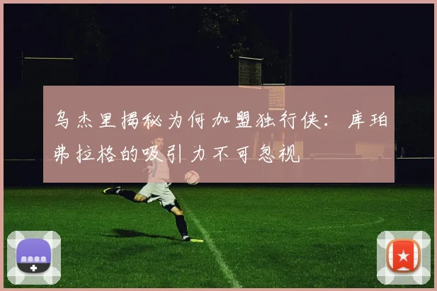 乌杰里揭秘为何加盟独行侠：库珀弗拉格的吸引力不可忽视