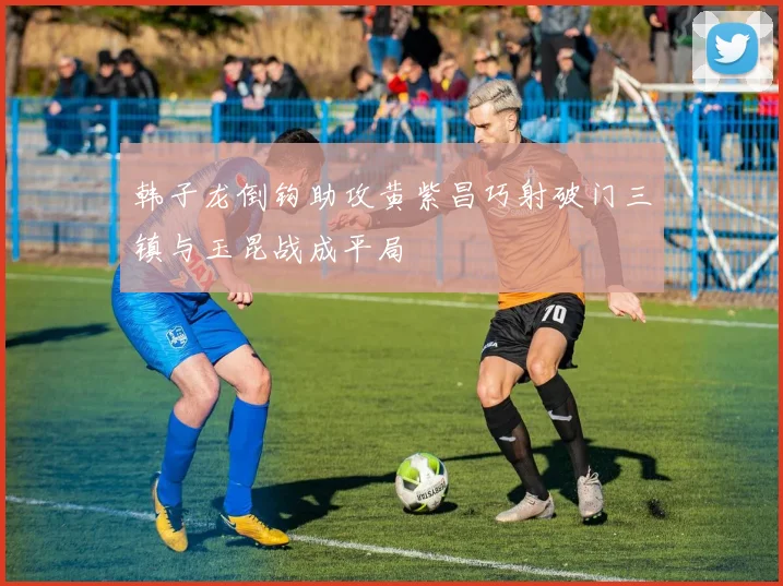 韩子龙倒钩助攻黄紫昌巧射破门三镇与玉昆战成平局