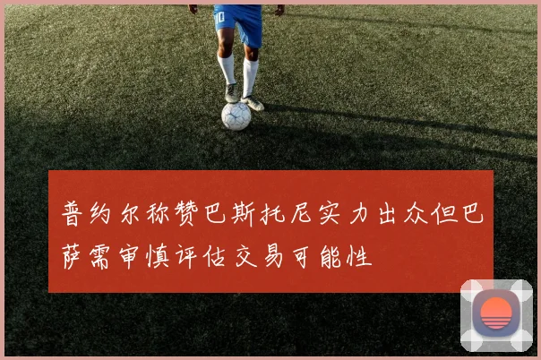 普约尔称赞巴斯托尼实力出众但巴萨需审慎评估交易可能性